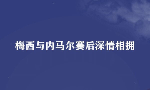 梅西与内马尔赛后深情相拥