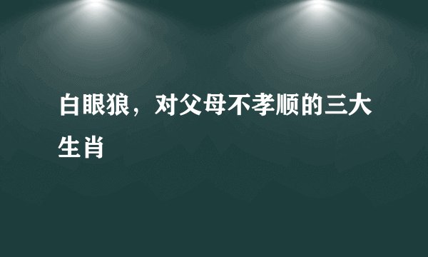 白眼狼,对父母不孝顺的三大生肖