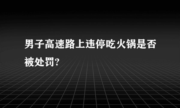 男子高速路上违停吃火锅是否被处罚?