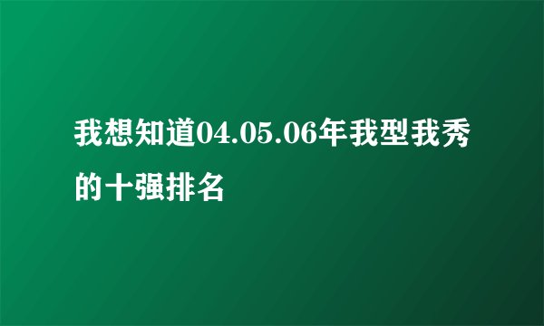 我想知道04.05.06年我型我秀的十强排名