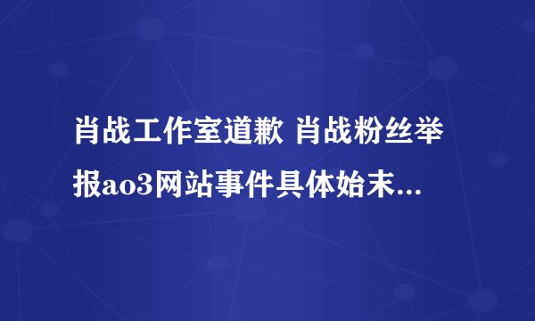 肖战工作室道歉 肖战粉丝举报ao3网站事件具体始末怎么回事