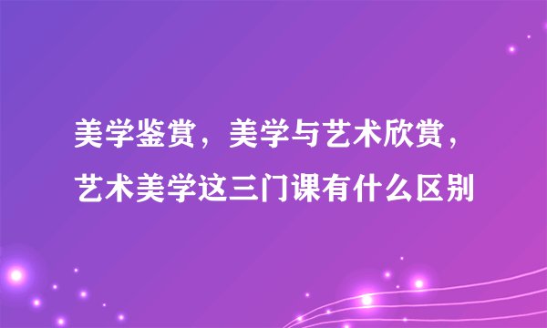 美学鉴赏,美学与艺术欣赏,艺术美学这三门课有什么区别