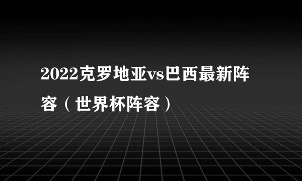 2022克罗地亚vs巴西最新阵容（世界杯阵容）