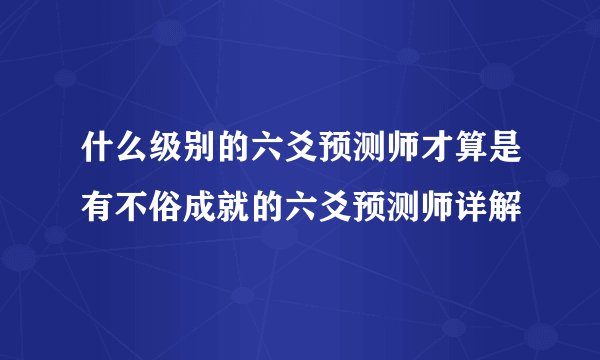 什么级别的六爻预测师才算是有不俗成就的六爻预测师详解