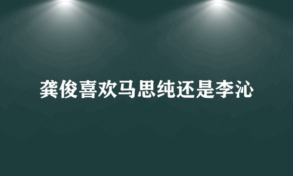 龚俊喜欢马思纯还是李沁