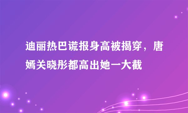 迪丽热巴谎报身高被揭穿,唐嫣关晓彤都高出她一大截