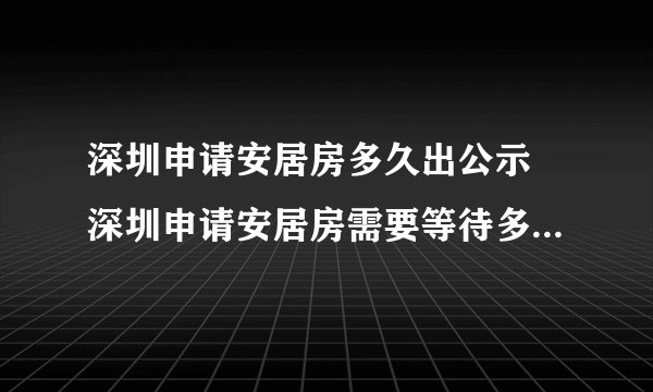 深圳申请安居房多久出公示 深圳申请安居房需要等待多久才能公示？