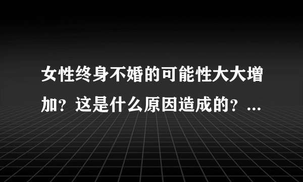 女性终身不婚的可能性大大增加？这是什么原因造成的？这一现象会带来哪些影响？