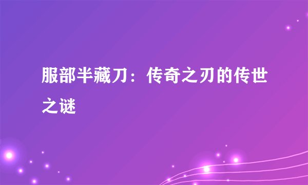 服部半藏刀:传奇之刃的传世之谜