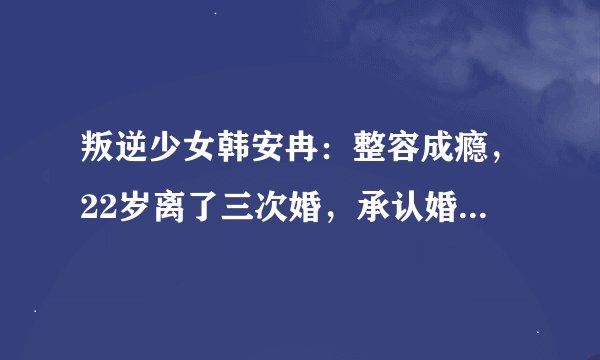 叛逆少女韩安冉:整容成瘾,22岁离了三次婚,承认婚内出轨前男友