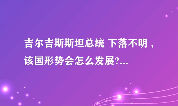 吉尔吉斯斯坦总统 下落不明 ,该国形势会怎么发展? - 知乎