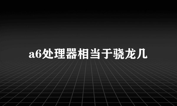 a6处理器相当于骁龙几