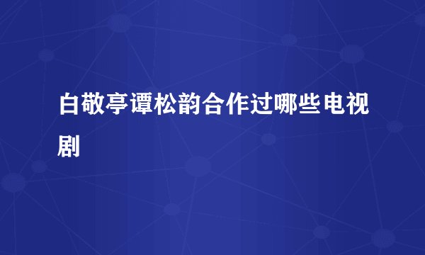 白敬亭谭松韵合作过哪些电视剧