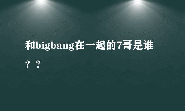 和bigbang在一起的7哥是谁？？