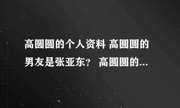 高圆圆的个人资料 高圆圆的男友是张亚东？ 高圆圆的电影 高圆圆的电视剧？ 高圆圆的微博 高圆圆的博客