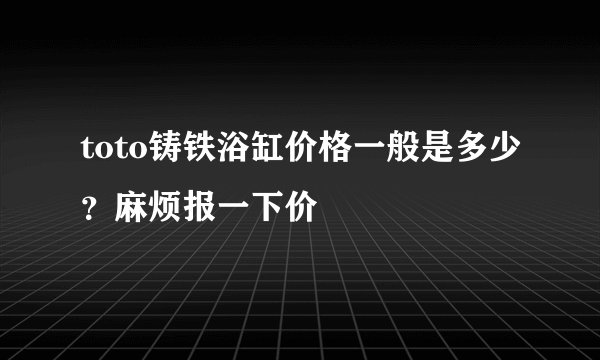 toto铸铁浴缸价格一般是多少？麻烦报一下价