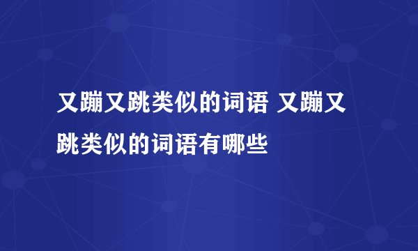 又蹦又跳类似的词语 又蹦又跳类似的词语有哪些