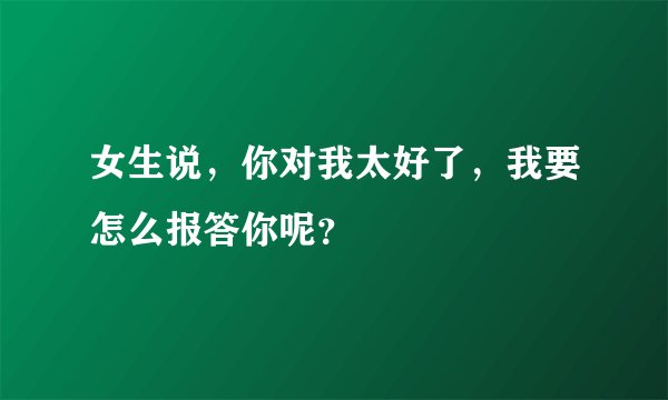 女生说，你对我太好了，我要怎么报答你呢？