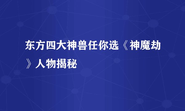 东方四大神兽任你选《神魔劫》人物揭秘