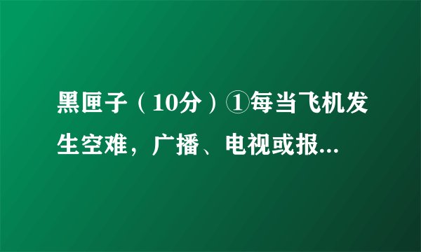 黑匣子（10分）①每当飞机发生空难，广播、电视或报纸总是在报道中提“黑匣子”。那么，“黑匣子”到底是
