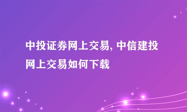 中投证券网上交易, 中信建投网上交易如何下载