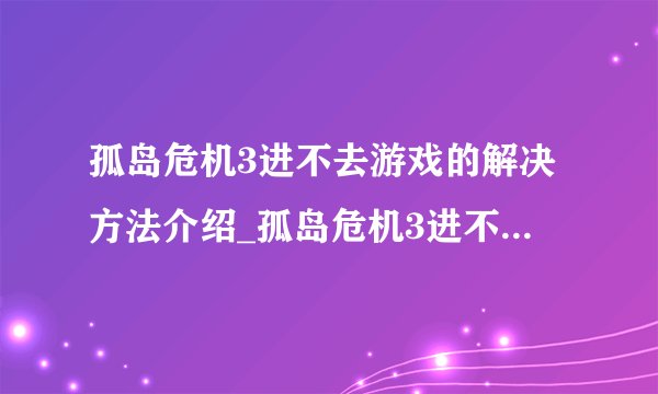 孤岛危机3进不去游戏的解决方法介绍_孤岛危机3进不去游戏的解决方法是什么