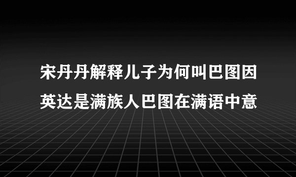 宋丹丹解释儿子为何叫巴图因英达是满族人巴图在满语中意