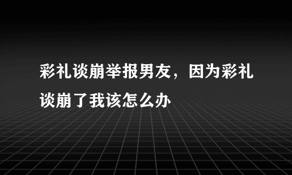 彩礼谈崩举报男友，因为彩礼谈崩了我该怎么办