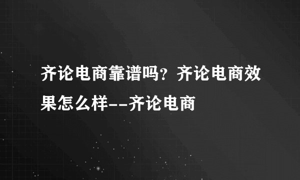 齐论电商靠谱吗？齐论电商效果怎么样--齐论电商