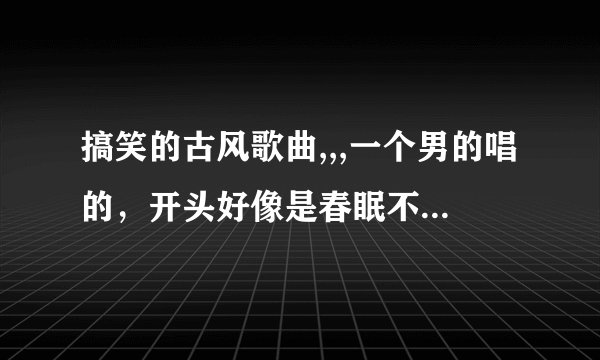 搞笑的古风歌曲,,,一个男的唱的，开头好像是春眠不觉晓，谁知道这首歌是什么就告诉我，谢谢了^_^