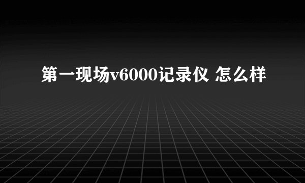 第一现场v6000记录仪 怎么样