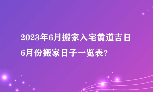 2023年6月搬家入宅黄道吉日 6月份搬家日子一览表？