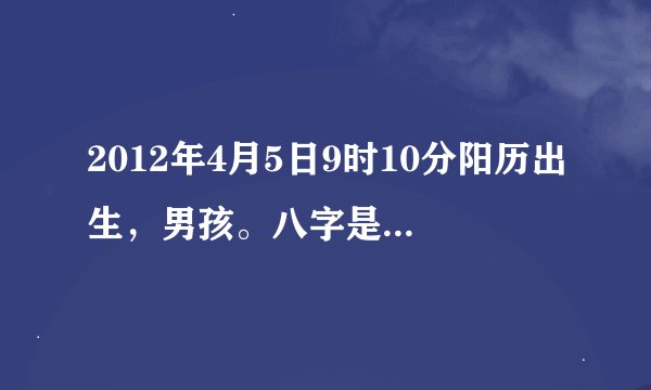 2012年4月5日9时10分阳历出生，男孩。八字是什么，五行缺什么.我姓张，帮起个名子