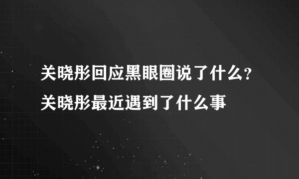 关晓彤回应黑眼圈说了什么？关晓彤最近遇到了什么事