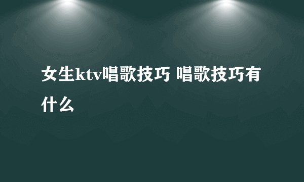 女生ktv唱歌技巧 唱歌技巧有什么