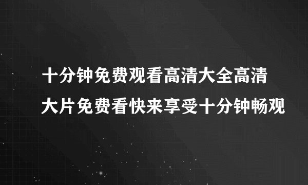 十分钟免费观看高清大全高清大片免费看快来享受十分钟畅观