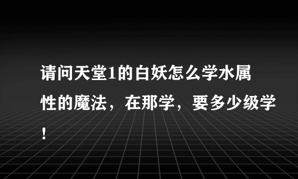 请问天堂1的白妖怎么学水属性的魔法，在那学，要多少级学！