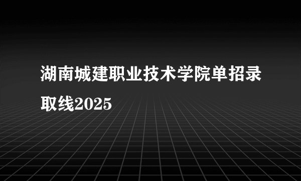 湖南城建职业技术学院单招录取线2025