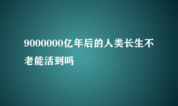 9000000亿年后的人类长生不老能活到吗