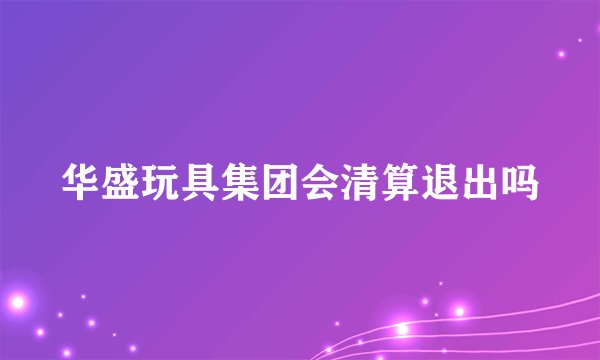 华盛玩具集团会清算退出吗