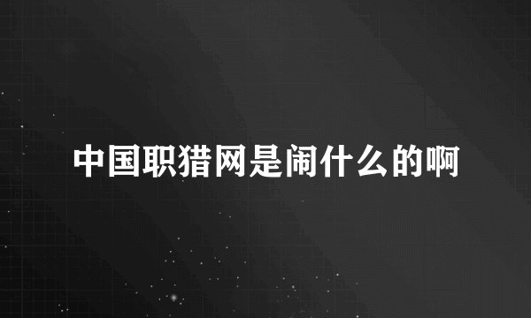 中国职猎网是闹什么的啊