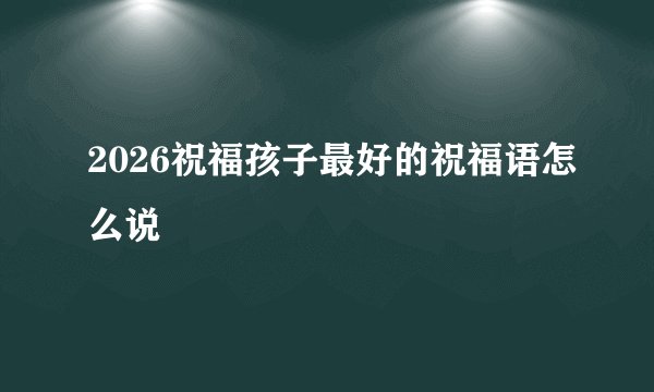 2026祝福孩子最好的祝福语怎么说