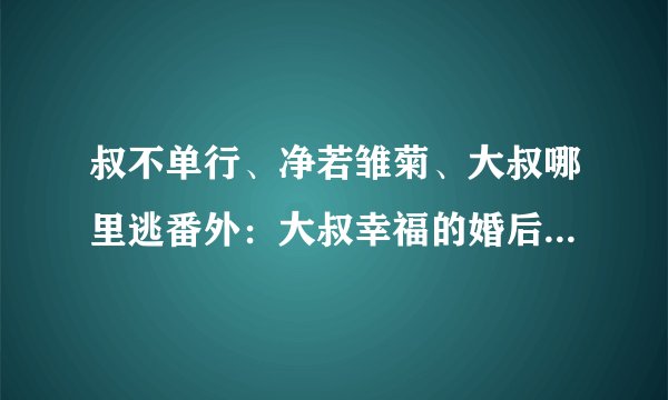 叔不单行、净若雏菊、大叔哪里逃番外：大叔幸福的婚后多重奏完整！