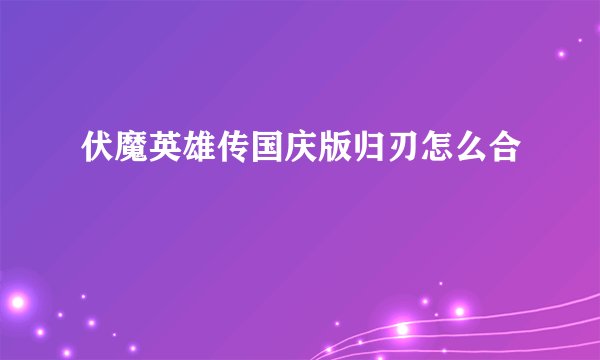 伏魔英雄传国庆版归刃怎么合