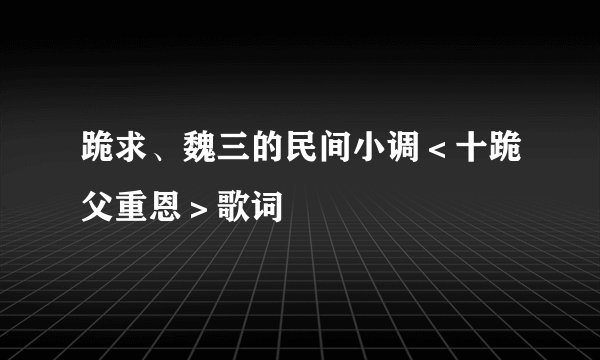 跪求、魏三的民间小调＜十跪父重恩＞歌词