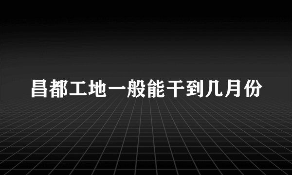 昌都工地一般能干到几月份