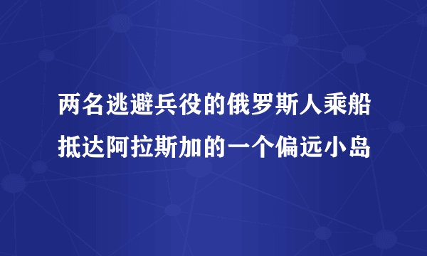 两名逃避兵役的俄罗斯人乘船抵达阿拉斯加的一个偏远小岛