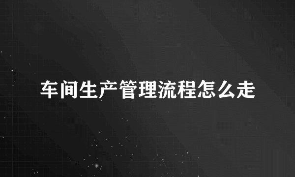 车间生产管理流程怎么走