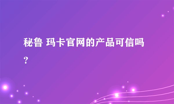 秘鲁 玛卡官网的产品可信吗？