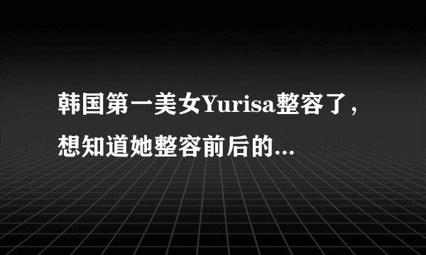 韩国第一美女Yurisa整容了，想知道她整容前后的照片是否差别很大